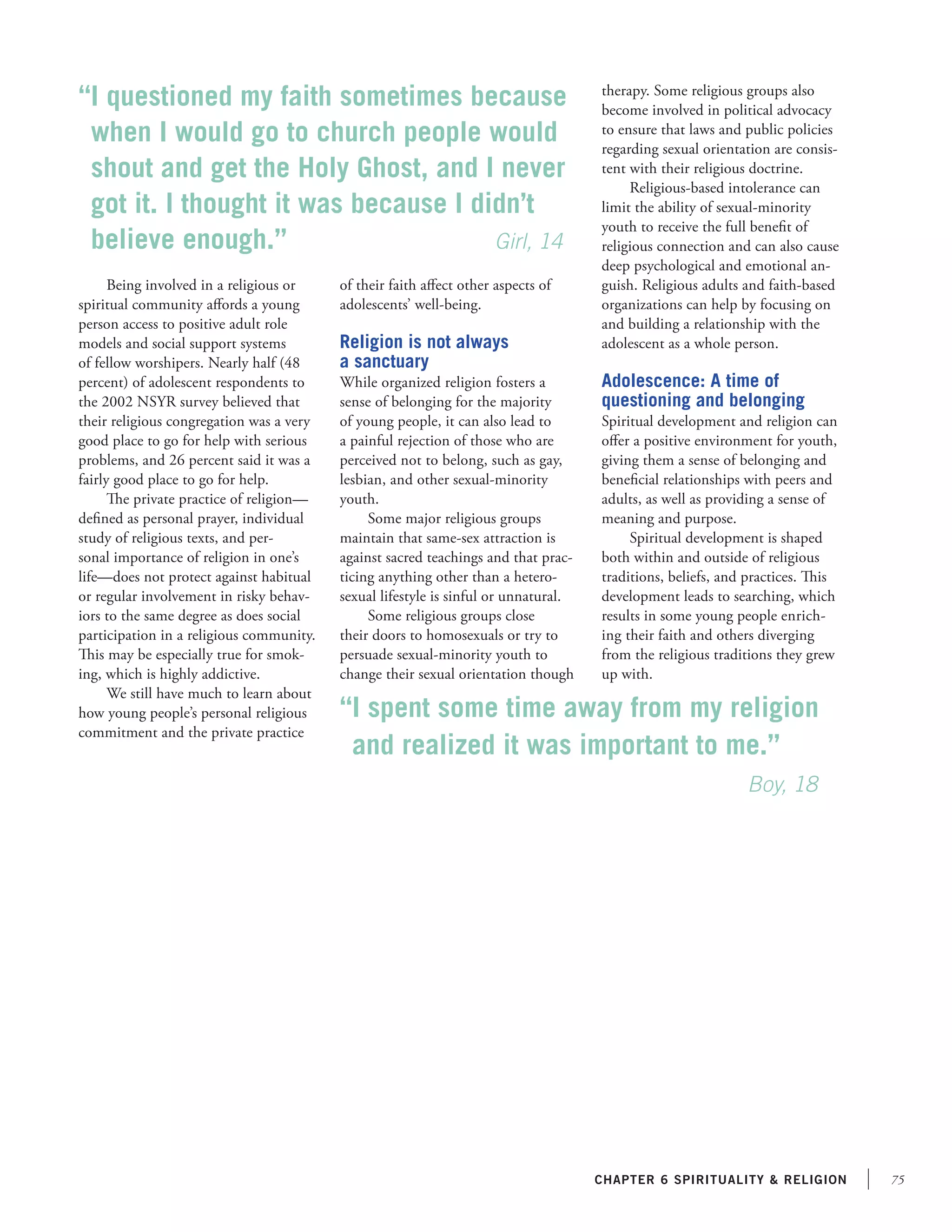 “I questioned my faith sometimes because
when I would go to church people would
shout and get the Holy Ghost, and I never
got it. I thought it was because I didn’t
believe enough.” 	
	
	
    Girl, 14
Being involved in a religious or
spiritual community affords a young
person access to positive adult role
models and social support systems
of fellow worshipers. Nearly half (48
percent) of adolescent respondents to
the 2002 NSYR survey believed that
their religious congregation was a very
good place to go for help with serious
problems, and 26 percent said it was a
fairly good place to go for help.
The private practice of religion—
defined as personal prayer, individual
study of religious texts, and personal importance of religion in one’s
life—does not protect against habitual
or regular involvement in risky behaviors to the same degree as does social
participation in a religious community.
This may be especially true for smoking, which is highly addictive.
We still have much to learn about
how young people’s personal religious
commitment and the private practice

of their faith affect other aspects of
adolescents’ well-being.

Religion is not always
a sanctuary
While organized religion fosters a
sense of belonging for the majority
of young people, it can also lead to
a painful rejection of those who are
perceived not to belong, such as gay,
lesbian, and other sexual-minority
youth.
Some major religious groups
maintain that same-sex attraction is
against sacred teachings and that practicing anything other than a heterosexual lifestyle is sinful or unnatural.
Some religious groups close
their doors to homosexuals or try to
persuade sexual-minority youth to
change their sexual orientation though

therapy. Some religious groups also
become involved in political advocacy
to ensure that laws and public policies
regarding sexual orientation are consistent with their religious doctrine.
Religious-based intolerance can
limit the ability of sexual-minority
youth to receive the full benefit of
religious connection and can also cause
deep psychological and emotional anguish. Religious adults and faith-based
organizations can help by focusing on
and building a relationship with the
adolescent as a whole person.

Adolescence: A time of
questioning and belonging
Spiritual development and religion can
offer a positive environment for youth,
giving them a sense of belonging and
beneficial relationships with peers and
adults, as well as providing a sense of
meaning and purpose.
Spiritual development is shaped
both within and outside of religious
traditions, beliefs, and practices. This
development leads to searching, which
results in some young people enriching their faith and others diverging
from the religious traditions they grew
up with.

“I spent some time away from my religion
and realized it was important to me.”
			
					
Boy, 18

chapter 6 Spirituality  religion

75

 