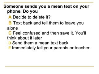 Someone sends you a mean text on your phone. Do you   A  Decide to delete it?   B   Text back and tell them to leave you alone   C  Feel confused and then save it. You'll think about it later   D  Send them a mean text back   E  Immediately tell your parents or teacher   