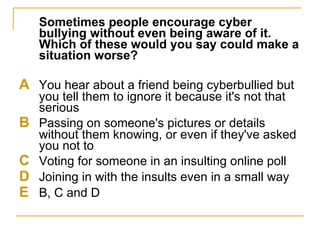Sometimes people encourage cyber bullying without even being aware of it. Which of these would you say could make a situation worse? A  You hear about a friend being cyberbullied but you tell them to ignore it because it's not that serious B  Passing on someone's pictures or details without them knowing, or even if they've asked you not to C  Voting for someone in an insulting online poll D  Joining in with the insults even in a small way E  B, C and D  