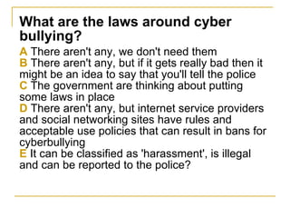 What are the laws around cyber bullying? A  There aren't any, we don't need them B  There aren't any, but if it gets really bad then it might be an idea to say that you'll tell the police C  The government are thinking about putting some laws in place D  There aren't any, but internet service providers and social networking sites have rules and acceptable use policies that can result in bans for cyberbullying E  It can be classified as 'harassment', is illegal and can be reported to the police? 