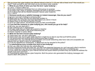 Did you know that cyber bullying has affected almost a third of 11-16 year olds at least once? How would you react? Tests yourself to see how clued up you are about cyber bullying. 1. What do you think of when you hear the term 'cyber bullying':- A) I don't - it doesn't affect me B) It's when someone is excluded from an online group on purpose C) It's when rude, angry or gossipy messages are sent on the text or online D) It's bullying that can be tracked because it leaves cyber footprints E) b, c and d  3. Someone sends you a spiteful message on instant messenger. How do you react? A) Ignore it and start chatting to someone else?  B) Reply back to them and find out what their problem is C) Shut down the computer and hope they'll leave you alone in future D) Report them to the Internet Service Provider E) Go to an older person, and let them know you feel uncomfortable  4. If you feel like someone is cyber bullying you, who would you go to for help? A) No one, you can deal with it B) Get a friend to join in against them C) If it gets really bad you might tell a parent or teacher D) The Internet provider or the social networking site E) Parent, teacher or police officer  6. What are the laws around cyber bullying? A) There aren't any, we don't need them B) There aren't any, but if it gets really bad then it might be an idea to say that you'll tell the police C) The government are thinking about putting some laws in place D) There aren't any, but internet service providers and social networking sites have rules and acceptable use policies that can result in bans for cyberbullying E) It can be classified as 'harassment', is illegal and can be reported to the police?  7. Is cyberbullying more invisible than face to face bullying? A) Yes, you often can't tell who the cyberbullies are B) Even if everyone knows who they are, you feel more detached because you can't see each other's reactions C) It isn't really but it can feel more scary because you don't immediately know who is contacting you D) If you report the incidents to your internet service and social network providers they can locate the address the email's have been sent from E) Cyberbullying always leaves cyber footprints. Both the person who generated the bullying messages and anyone else's who joined in.  