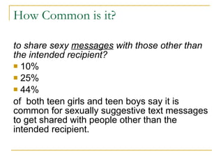 How Common is it? to share sexy  messages  with those other than the intended recipient? 10% 25%  44%  of  both teen girls and teen boys say it is common for sexually suggestive text messages to get shared with people other than the intended recipient. 