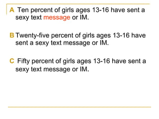 A  Ten percent of girls ages 13-16 have sent a sexy text  message  or IM. B Twenty-five percent of girls ages 13-16 have sent a sexy text message or IM. C  Fifty percent of girls ages 13-16 have sent a sexy text message or IM . 