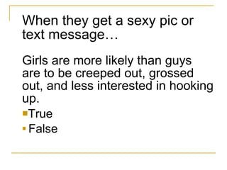 When they get a sexy pic or text message… Girls are more likely than guys are to be creeped out, grossed out, and less interested in hooking up. True  False 