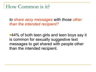 How Common is it? to  share sexy messages  with those  other than the intended recipient? 44% of both teen girls and teen boys say it is common for sexually suggestive text messages to get shared with people other than the intended recipient. 