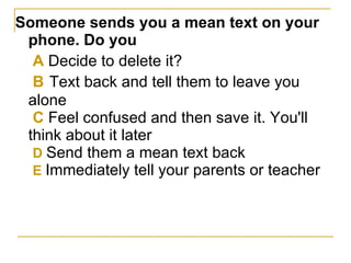 Someone sends you a mean text on your phone. Do you   A  Decide to delete it?   B   Text back and tell them to leave you alone   C  Feel confused and then save it. You'll think about it later   D  Send them a mean text back   E  Immediately tell your parents or teacher   