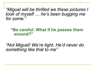 “ Miguel will be thrilled we these pictures I  took of myself … he’s been bugging me for some.” “ Be careful. What if he passes them around?” “ Not Miguel! We’re tight. He’d never do something like that to me” 