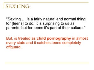 SEXTING "Sexting … is a fairly natural and normal thing for [teens] to do. It is surprising to us as parents, but for teens it's part of their culture."  But, is treated as  child pornography  in almost every state and it catches teens completely offguard. 