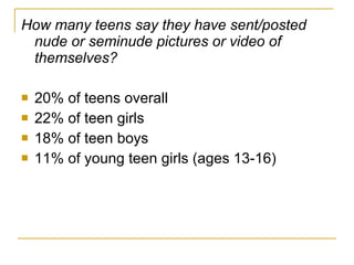 How many teens say they have sent/posted nude or seminude pictures or video of themselves?   20% of teens overall 22% of teen girls 18% of teen boys 11% of young teen girls (ages 13-16) 