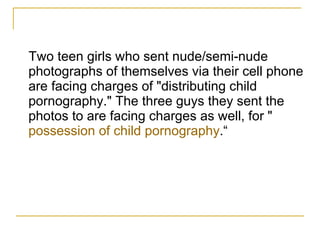 Two teen girls who sent nude/semi-nude photographs of themselves via their cell phone are facing charges of "distributing child pornography." The three guys they sent the photos to are facing charges as well, for " possession of child pornography .“ 