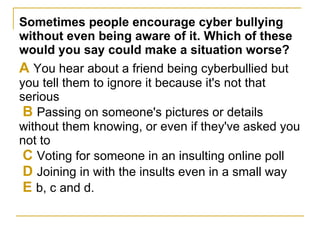 Sometimes people encourage cyber bullying without even being aware of it. Which of these would you say could make a situation worse? A  You hear about a friend being cyberbullied but you tell them to ignore it because it's not that serious   B  Passing on someone's pictures or details without them knowing, or even if they've asked you not to   C  Voting for someone in an insulting online poll   D  Joining in with the insults even in a small way   E  b, c and d.  
