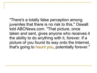 "There's a totally false perception among juveniles that there is no risk to this," Oswalt told ABCNews.com. "That picture, once taken and sent, gives anyone who receives it the ability to do anything with it, forever. If a picture of you found its way onto the Internet, that's going to  haunt you , potentially forever." 