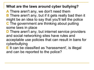 What are the laws around cyber bullying? A  There aren't any, we don't need them B  There aren't any, but if it gets really bad then it might be an idea to say that you'll tell the police C  The government are thinking about putting some laws in place D  There aren't any, but internet service providers and social networking sites have rules and acceptable use policies that can result in bans for cyberbullying E  It can be classified as 'harassment', is illegal and can be reported to the police? 