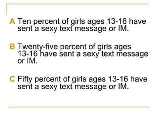 <ul><li>A Ten percent of girls ages 13-16 have sent a sexy text message or IM. </li></ul><ul><li>B Twenty-five percent of ...