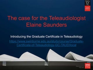CRICOS 00111D
TOID 3059
The case for the Teleaudiologist
Elaine Saunders
Introducing the Graduate Certificate in Teleaudiology
https://www.swinburne.edu.au/study/course/Graduate-
Certificate-of-Teleaudiology-GC-TAUD/local
 