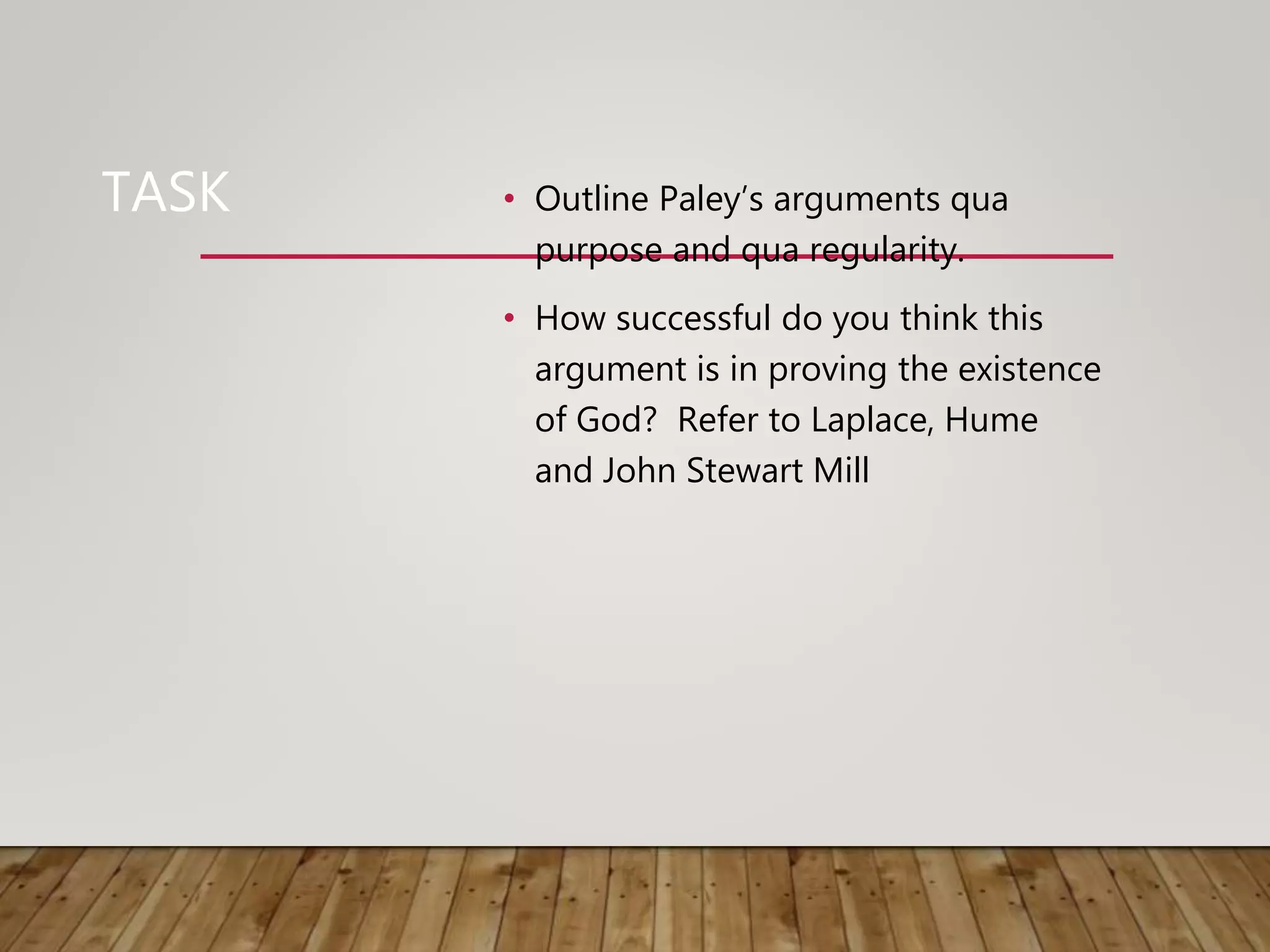 TASK • Outline Paley’s arguments qua
purpose and qua regularity.
• How successful do you think this
argument is in proving the existence
of God? Refer to Laplace, Hume
and John Stewart Mill
 