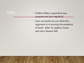 TASK • Outline Paley’s arguments qua
purpose and qua regularity.
• How successful do you think this
argument is in proving the existence
of God? Refer to Laplace, Hume
and John Stewart Mill
 