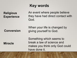 Key words
Religious
Experience
An event where people believe
they have had direct contact with
God.
Conversion
When your life is changed by
giving yourself to God.
Miracle
Something which seems to
break a law of science and
makes you think only God could
have done it.
 