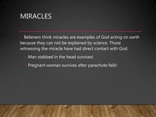 MIRACLES
• Believers think miracles are examples of God acting on earth
because they can not be explained by science. Those
witnessing the miracle have had direct contact with God.
• Man stabbed in the head survives!
• Pregnant woman survives after parachute fails!
•
 