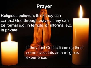 Prayer
Religious believers think they can
contact God through prayer. They can
be formal e.g. in temple, or informal e.g.
in private.
If they feel God is listening then
some class this as a religious
experience.
 