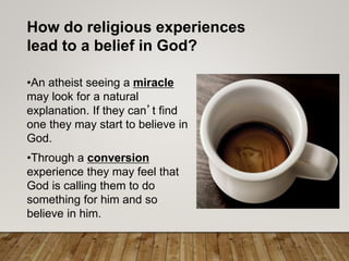How do religious experiences
lead to a belief in God?
•An atheist seeing a miracle
may look for a natural
explanation. If they can’t find
one they may start to believe in
God.
•Through a conversion
experience they may feel that
God is calling them to do
something for him and so
believe in him.
 