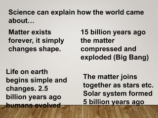 Science can explain how the world came
about…
Matter exists
forever, it simply
changes shape.
15 billion years ago
the matter
compressed and
exploded (Big Bang)
The matter joins
together as stars etc.
Solar system formed
5 billion years ago
Life on earth
begins simple and
changes. 2.5
billion years ago
humans evolved
 