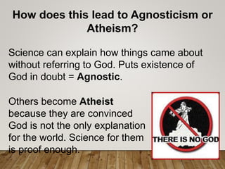 How does this lead to Agnosticism or
Atheism?
Science can explain how things came about
without referring to God. Puts existence of
God in doubt = Agnostic.
Others become Atheist
because they are convinced
God is not the only explanation
for the world. Science for them
is proof enough.
 