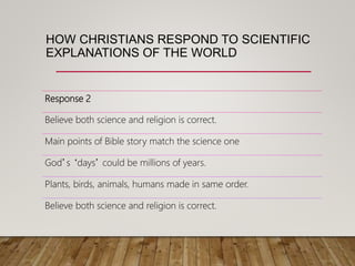 HOW CHRISTIANS RESPOND TO SCIENTIFIC
EXPLANATIONS OF THE WORLD
Response 2
Believe both science and religion is correct.
Main points of Bible story match the science one
God’s ‘days’ could be millions of years.
Plants, birds, animals, humans made in same order.
Believe both science and religion is correct.
 