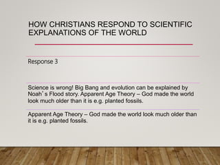 HOW CHRISTIANS RESPOND TO SCIENTIFIC
EXPLANATIONS OF THE WORLD
Response 3
Science is wrong! Big Bang and evolution can be explained by
Noah’s Flood story. Apparent Age Theory – God made the world
look much older than it is e.g. planted fossils.
Apparent Age Theory – God made the world look much older than
it is e.g. planted fossils.
 