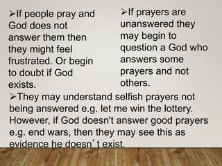 They may understand selfish prayers not
being answered e.g. let me win the lottery.
However, if God doesn't answer good prayers
e.g. end wars, then they may see this as
evidence he doesn’t exist.
If prayers are
unanswered they
may begin to
question a God who
answers some
prayers and not
others.
If people pray and
God does not
answer them then
they might feel
frustrated. Or begin
to doubt if God
exists.
 
