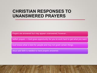CHRISTIAN RESPONSES TO
UNANSWERED PRAYERS
Prayers are answered but may appear unanswered; however…
Selfish prayers = God gives opportunity for you to work hard to get what you want
God knows what is best for people and may not grant certain things.
Jesus said faith is needed to have prayers answered.
 