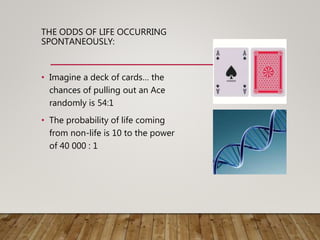 THE ODDS OF LIFE OCCURRING
SPONTANEOUSLY:
• Imagine a deck of cards… the
chances of pulling out an Ace
randomly is 54:1
• The probability of life coming
from non-life is 10 to the power
of 40 000 : 1
 