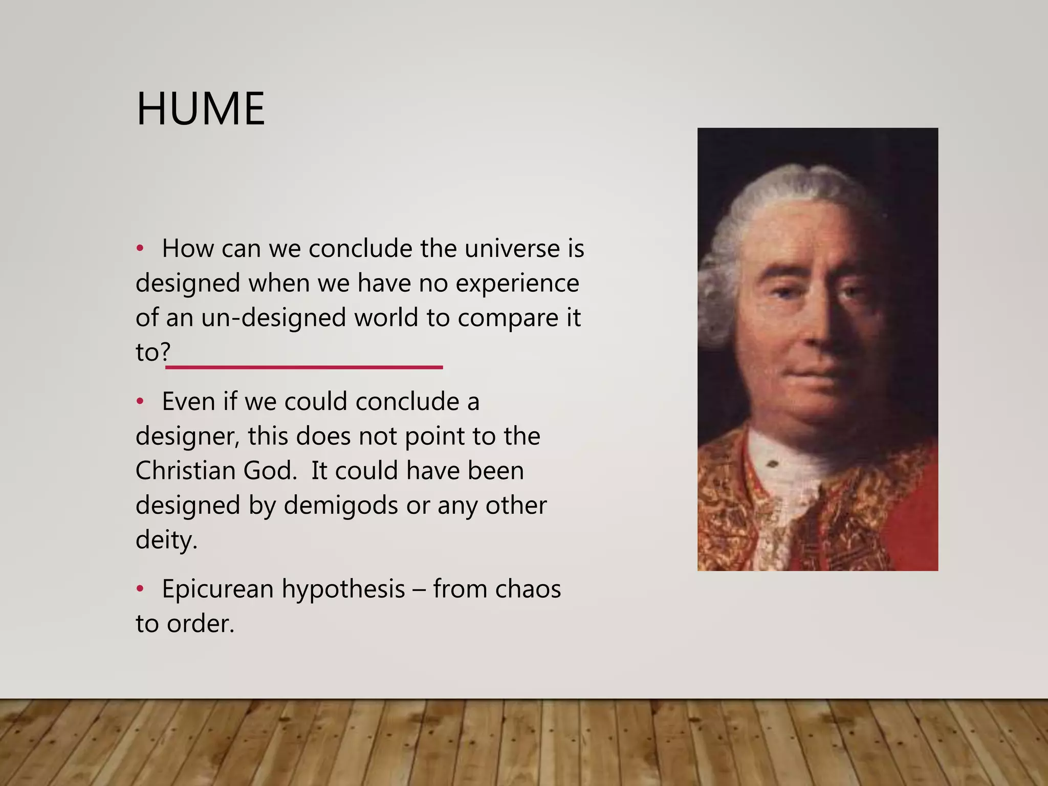 HUME
• How can we conclude the universe is
designed when we have no experience
of an un-designed world to compare it
to?
• Even if we could conclude a
designer, this does not point to the
Christian God. It could have been
designed by demigods or any other
deity.
• Epicurean hypothesis – from chaos
to order.
 