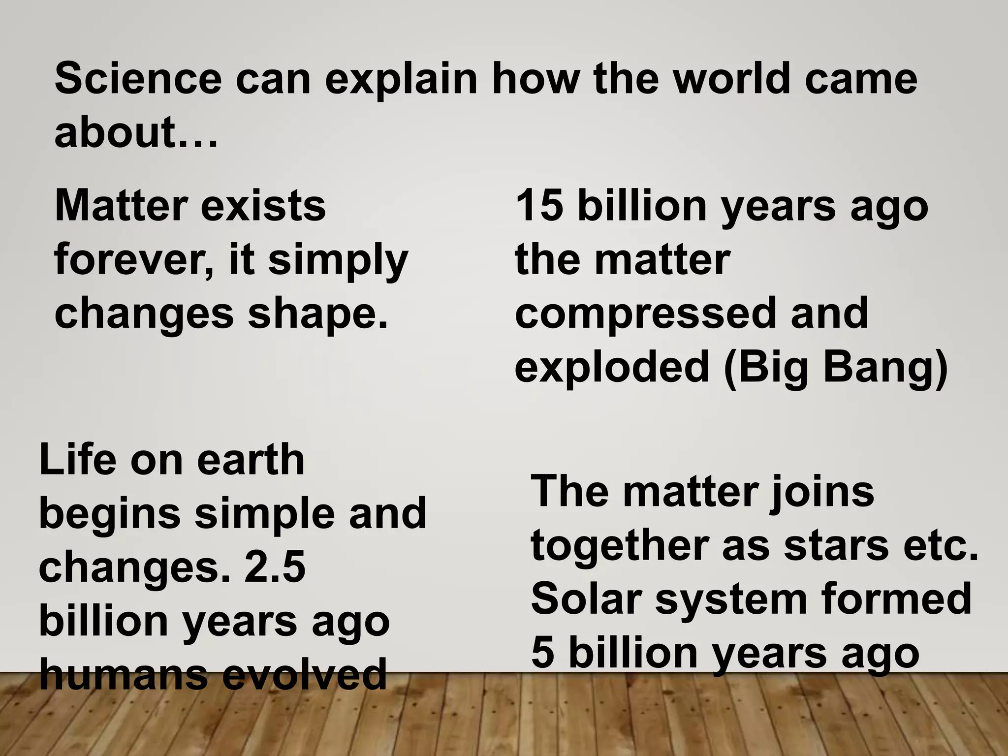 Science can explain how the world came
about…
Matter exists
forever, it simply
changes shape.
15 billion years ago
the matter
compressed and
exploded (Big Bang)
The matter joins
together as stars etc.
Solar system formed
5 billion years ago
Life on earth
begins simple and
changes. 2.5
billion years ago
humans evolved
 