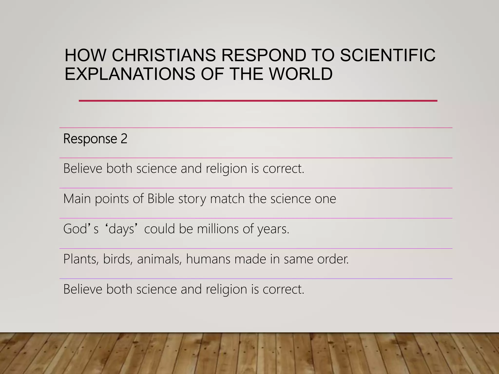 HOW CHRISTIANS RESPOND TO SCIENTIFIC
EXPLANATIONS OF THE WORLD
Response 2
Believe both science and religion is correct.
Main points of Bible story match the science one
God’s ‘days’ could be millions of years.
Plants, birds, animals, humans made in same order.
Believe both science and religion is correct.
 