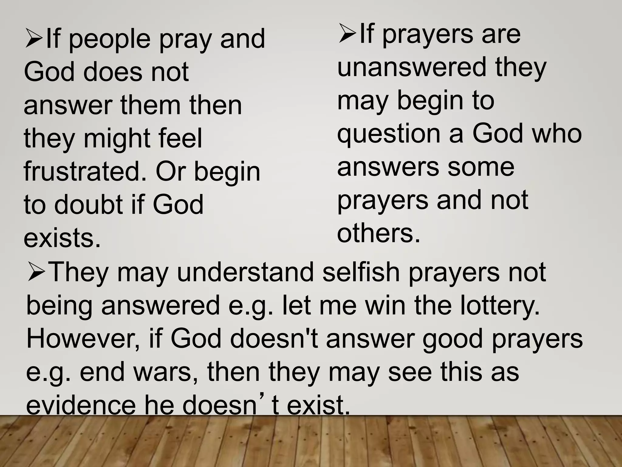 They may understand selfish prayers not
being answered e.g. let me win the lottery.
However, if God doesn't answer good prayers
e.g. end wars, then they may see this as
evidence he doesn’t exist.
If prayers are
unanswered they
may begin to
question a God who
answers some
prayers and not
others.
If people pray and
God does not
answer them then
they might feel
frustrated. Or begin
to doubt if God
exists.
 