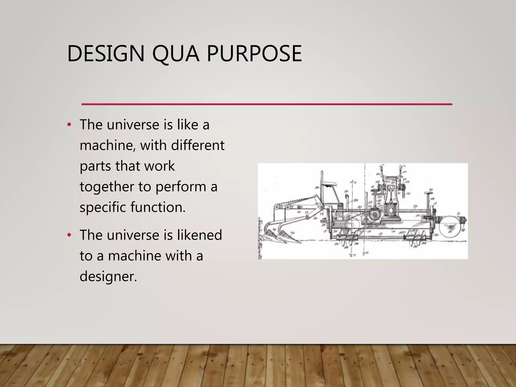 DESIGN QUA PURPOSE
• The universe is like a
machine, with different
parts that work
together to perform a
specific function.
• The universe is likened
to a machine with a
designer.
 