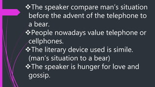 The speaker compare man’s situation
before the advent of the telephone to
a bear.
People nowadays value telephone or
cellphones.
The literary device used is simile.
(man’s situation to a bear)
The speaker is hunger for love and
gossip.
 
