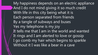 My happiness depends on an electric appliance
And I do not mind giving it so much credit
With life in this city being what it is
Each person separated from friends
By a tangle of subways and buses
Yes my telephone is my joy
It tells me that I am in the world and wanted
It rings and I am alerted to love or gossip
I go comb my hair which begins to sparkle
Without it I was like a bear in a cave
 