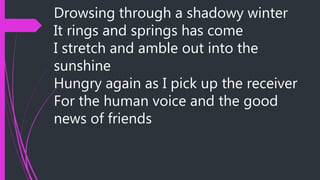 Drowsing through a shadowy winter
It rings and springs has come
I stretch and amble out into the
sunshine
Hungry again as I pick up the receiver
For the human voice and the good
news of friends
 