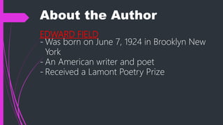 About the Author
EDWARD FIELD
- Was born on June 7, 1924 in Brooklyn New
York
- An American writer and poet
- Received a Lamont Poetry Prize
 