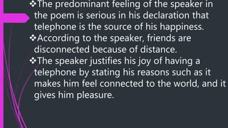 The predominant feeling of the speaker in
the poem is serious in his declaration that
telephone is the source of his happiness.
According to the speaker, friends are
disconnected because of distance.
The speaker justifies his joy of having a
telephone by stating his reasons such as it
makes him feel connected to the world, and it
gives him pleasure.
 