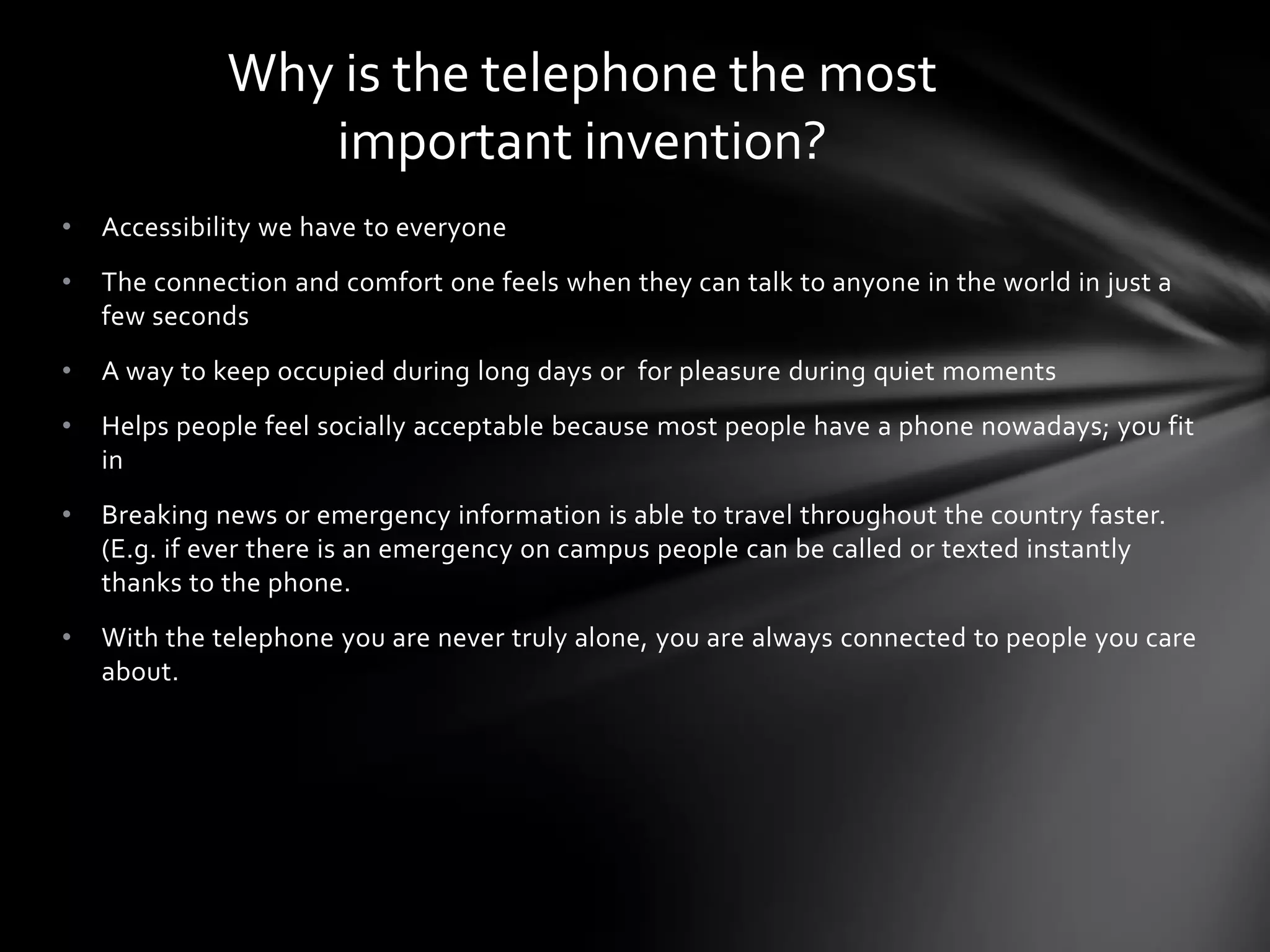 Why is the telephone the most
important invention?
•

Accessibility we have to everyone

•

The connection and comfort one feels when they can talk to anyone in the world in just a
few seconds

•

A way to keep occupied during long days or for pleasure during quiet moments

•

Helps people feel socially acceptable because most people have a phone nowadays; you fit
in

•

Breaking news or emergency information is able to travel throughout the country faster.
(E.g. if ever there is an emergency on campus people can be called or texted instantly
thanks to the phone.

•

With the telephone you are never truly alone, you are always connected to people you care
about.

 
