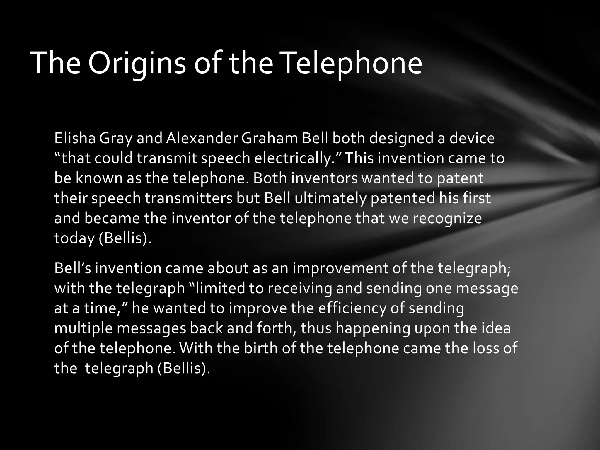 The Origins of the Telephone
Elisha Gray and Alexander Graham Bell both designed a device
“that could transmit speech electrically.” This invention came to
be known as the telephone. Both inventors wanted to patent
their speech transmitters but Bell ultimately patented his first
and became the inventor of the telephone that we recognize
today (Bellis).
Bell’s invention came about as an improvement of the telegraph;
with the telegraph “limited to receiving and sending one message
at a time,” he wanted to improve the efficiency of sending
multiple messages back and forth, thus happening upon the idea
of the telephone. With the birth of the telephone came the loss of
the telegraph (Bellis).

 