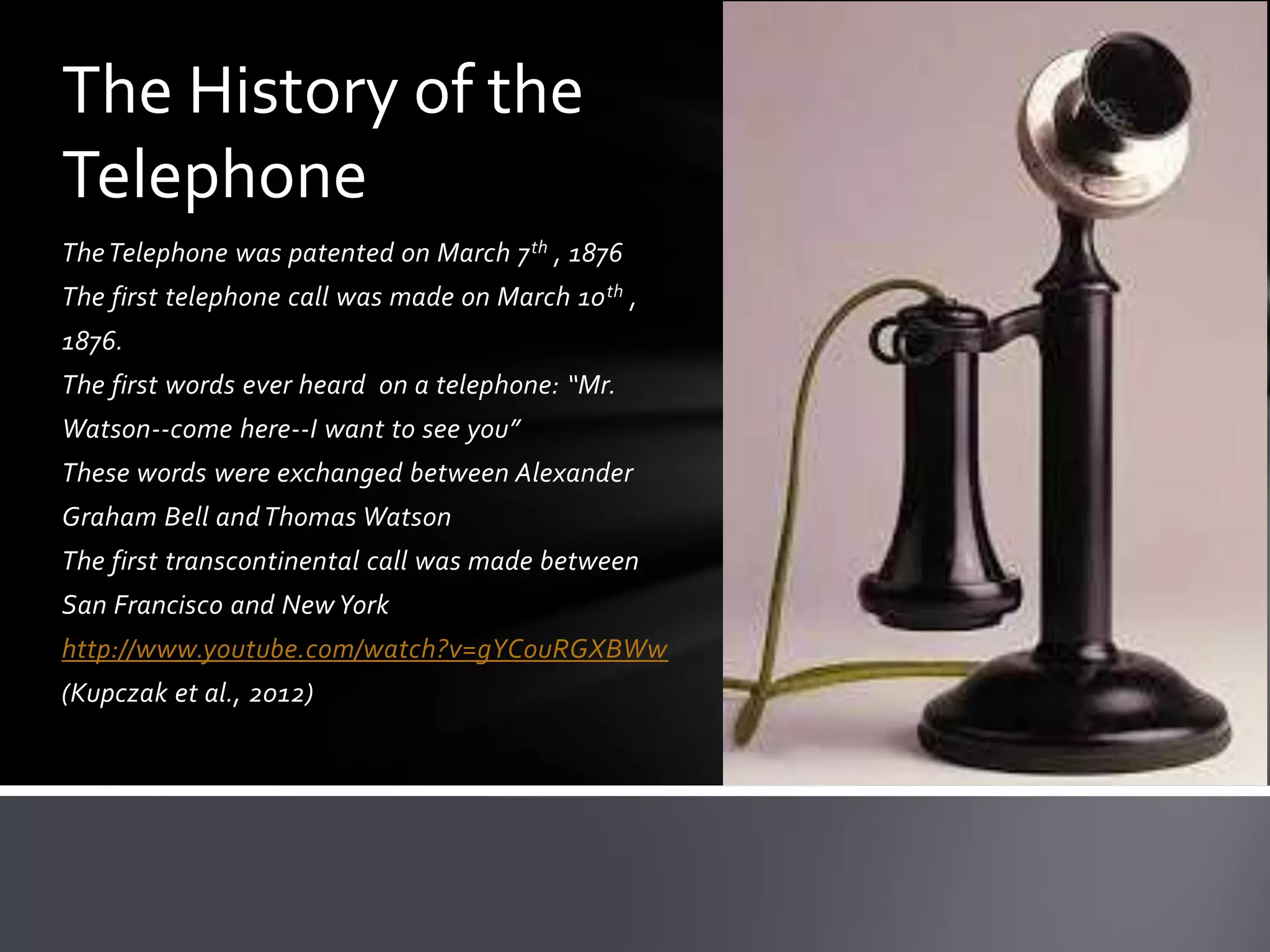 The History of the
Telephone
The Telephone was patented on March 7 th , 1876
The first telephone call was made on March 10 th ,

1876.
The first words ever heard on a telephone: “Mr.
Watson--come here--I want to see you”
These words were exchanged between Alexander
Graham Bell and Thomas Watson
The first transcontinental call was made between
San Francisco and New York
http://www.youtube.com/watch?v=gYCouRGXBWw
(Kupczak et al., 2012)

 