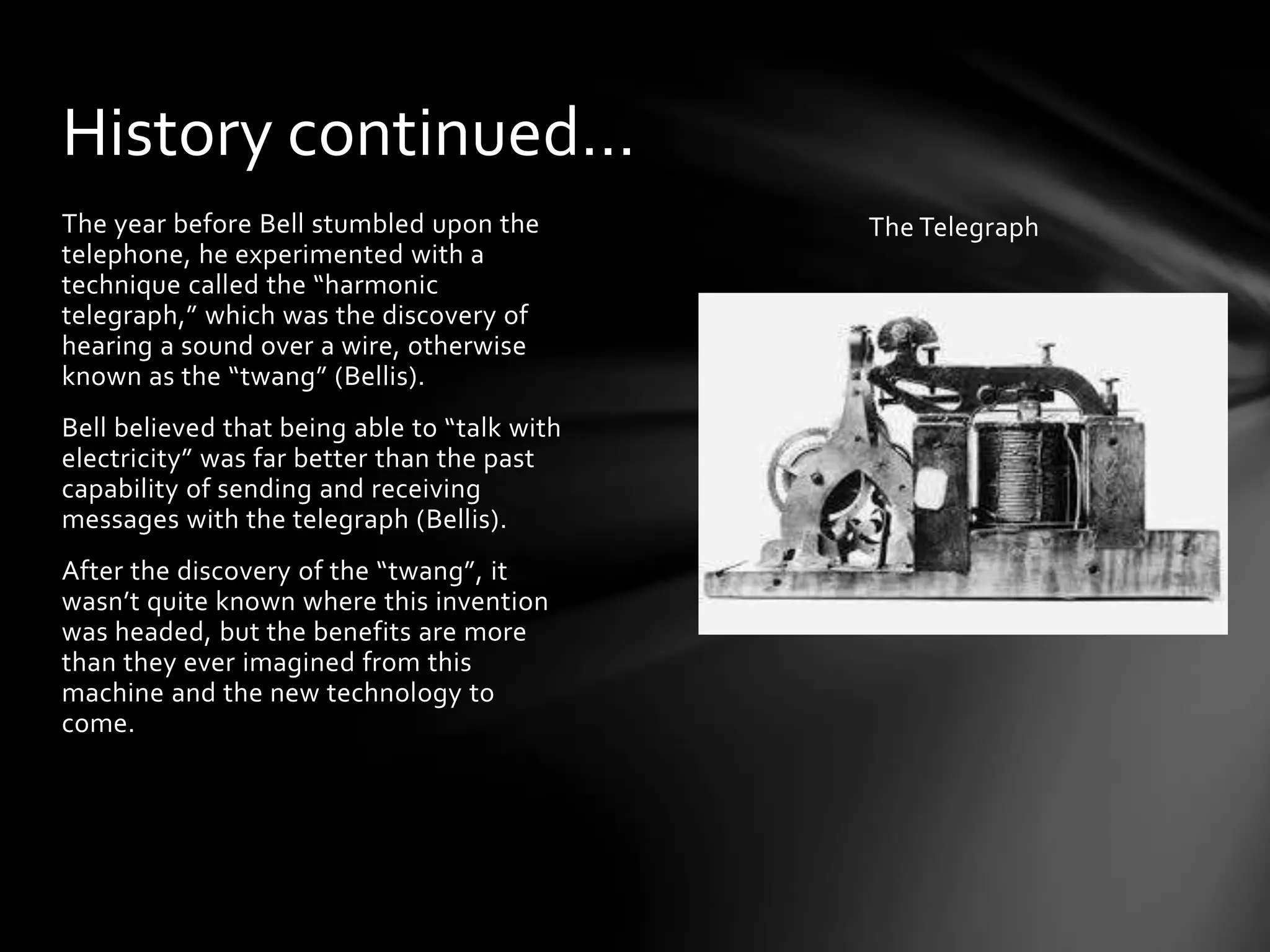 History continued…
The year before Bell stumbled upon the
telephone, he experimented with a
technique called the “harmonic
telegraph,” which was the discovery of
hearing a sound over a wire, otherwise
known as the “twang” (Bellis).
Bell believed that being able to “talk with
electricity” was far better than the past
capability of sending and receiving
messages with the telegraph (Bellis).
After the discovery of the “twang”, it
wasn’t quite known where this invention
was headed, but the benefits are more
than they ever imagined from this
machine and the new technology to
come.

The Telegraph

 