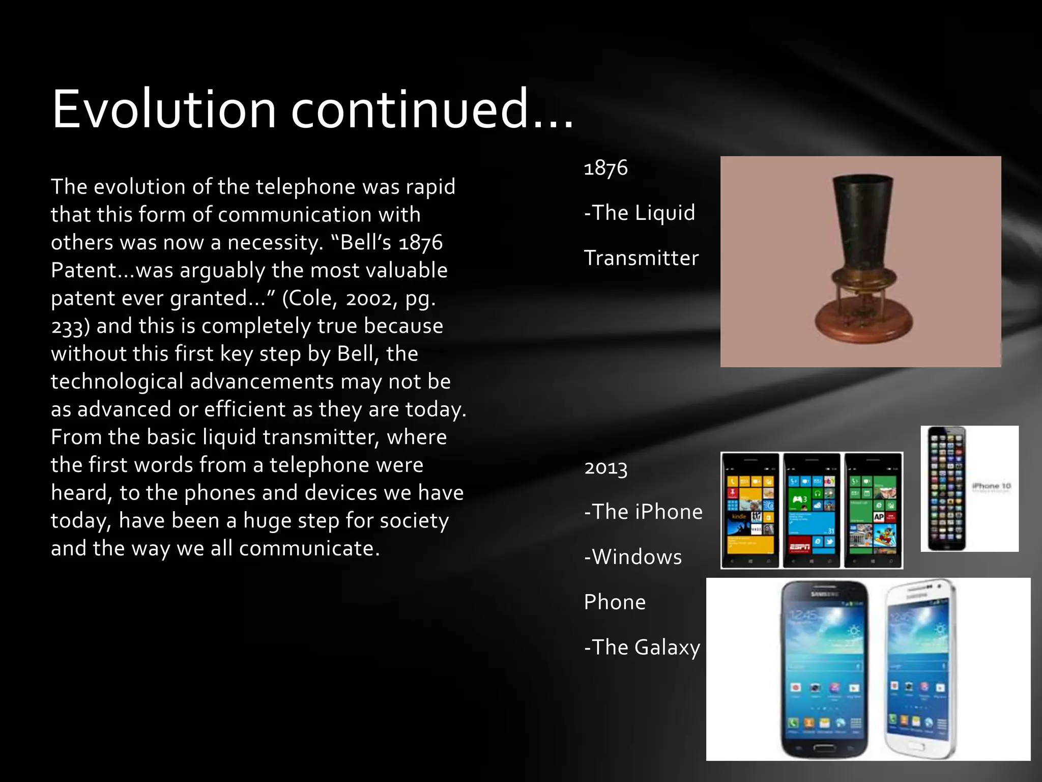 Evolution continued…
The evolution of the telephone was rapid
that this form of communication with
others was now a necessity. “Bell’s 1876
Patent…was arguably the most valuable
patent ever granted…” (Cole, 2002, pg.
233) and this is completely true because
without this first key step by Bell, the
technological advancements may not be
as advanced or efficient as they are today.
From the basic liquid transmitter, where
the first words from a telephone were
heard, to the phones and devices we have
today, have been a huge step for society
and the way we all communicate.

1876
-The Liquid
Transmitter

2013
-The iPhone
-Windows
Phone
-The Galaxy

 