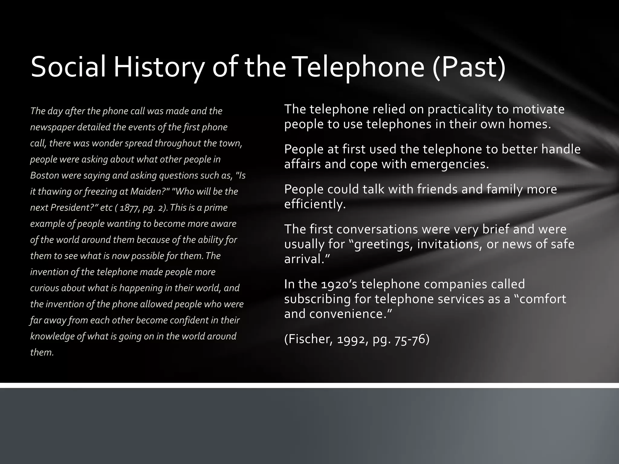 Social History of the Telephone (Past)
The day after the phone call was made and the
newspaper detailed the events of the first phone
call, there was wonder spread throughout the town,

people were asking about what other people in
Boston were saying and asking questions such as, "Is
it thawing or freezing at Maiden?" "Who will be the
next President?” etc ( 1877, pg. 2). This is a prime
example of people wanting to become more aware
of the world around them because of the ability for
them to see what is now possible for them. The

The telephone relied on practicality to motivate
people to use telephones in their own homes.
People at first used the telephone to better handle
affairs and cope with emergencies.
People could talk with friends and family more
efficiently.
The first conversations were very brief and were
usually for “greetings, invitations, or news of safe
arrival.”

invention of the telephone made people more

far away from each other become confident in their

In the 1920’s telephone companies called
subscribing for telephone services as a “comfort
and convenience.”

knowledge of what is going on in the world around

(Fischer, 1992, pg. 75-76)

curious about what is happening in their world, and
the invention of the phone allowed people who were

them.

 