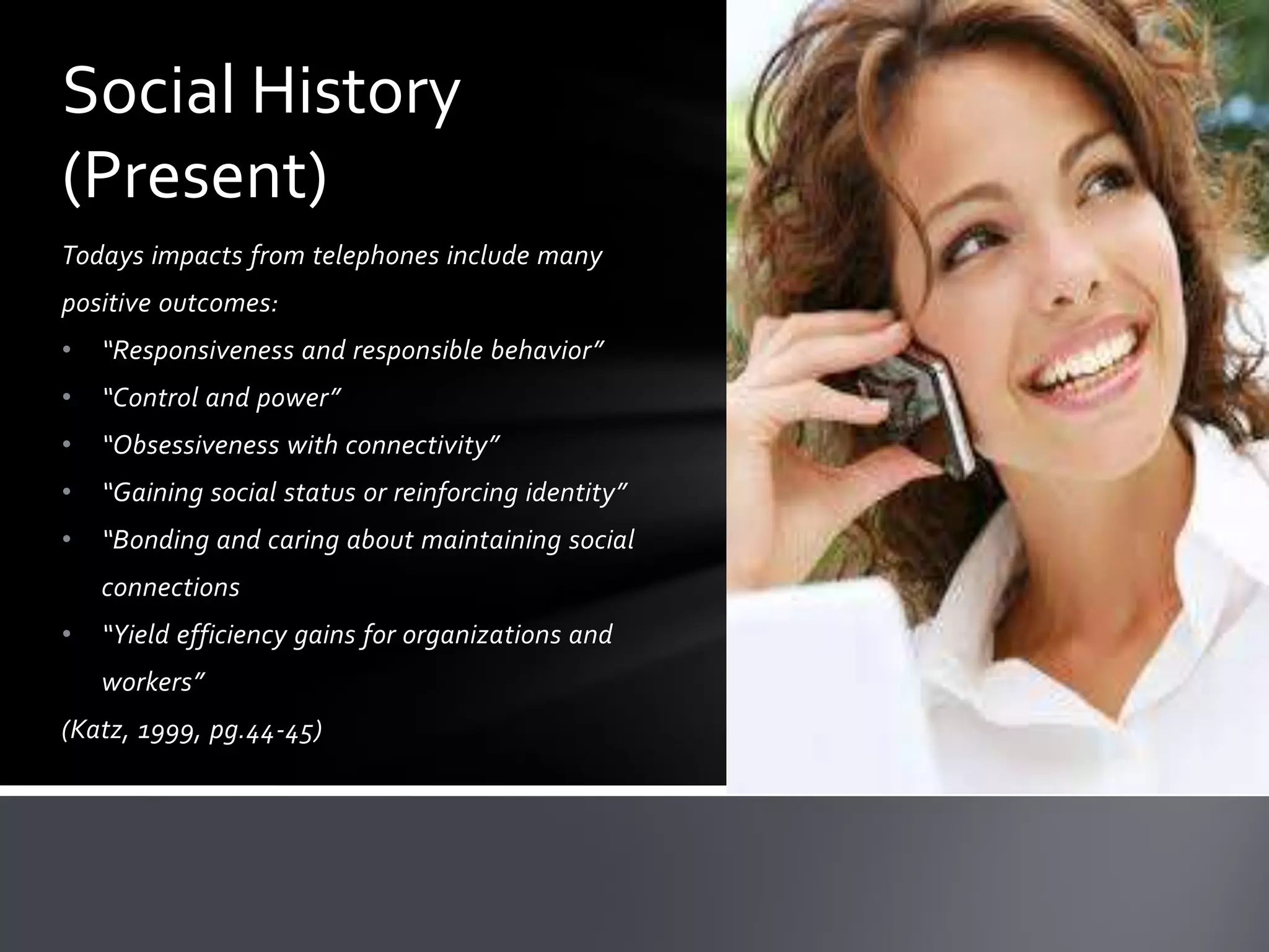 Social History
(Present)
Todays impacts from telephones include many
positive outcomes:
•

“Responsiveness and responsible behavior”

•

“Control and power”

•

“Obsessiveness with connectivity”

•

“Gaining social status or reinforcing identity”

•

“Bonding and caring about maintaining social
connections

•

“Yield efficiency gains for organizations and
workers”

(Katz, 1999, pg.44-45)

 