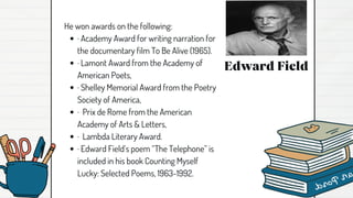 Edward Field
He won awards on the following:
· Academy Award for writing narration for
the documentary film To Be Alive (1965).
· Lamont Award from the Academy of
American Poets,
· Shelley Memorial Award from the Poetry
Society of America,
· Prix de Rome from the American
Academy of Arts & Letters,
· Lambda Literary Award.
· Edward Field’s poem “The Telephone” is
included in his book Counting Myself
Lucky: Selected Poems, 1963-1992.
 